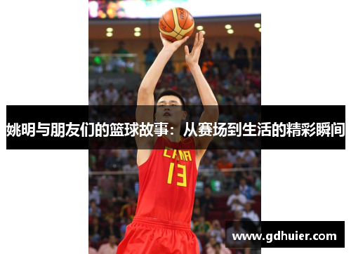 姚明与朋友们的篮球故事：从赛场到生活的精彩瞬间