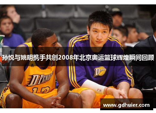孙悦与姚明携手共创2008年北京奥运篮球辉煌瞬间回顾