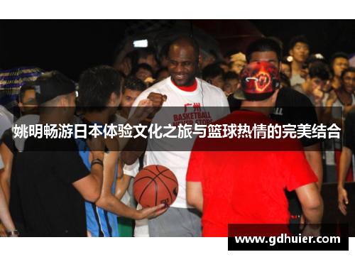 姚明畅游日本体验文化之旅与篮球热情的完美结合