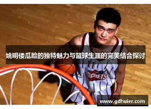 姚明倭瓜脸的独特魅力与篮球生涯的完美结合探讨