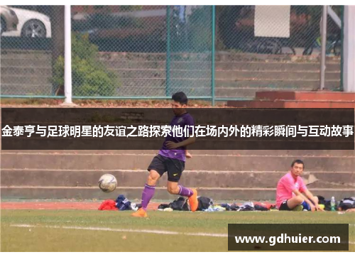 金泰亨与足球明星的友谊之路探索他们在场内外的精彩瞬间与互动故事