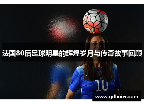 法国80后足球明星的辉煌岁月与传奇故事回顾
